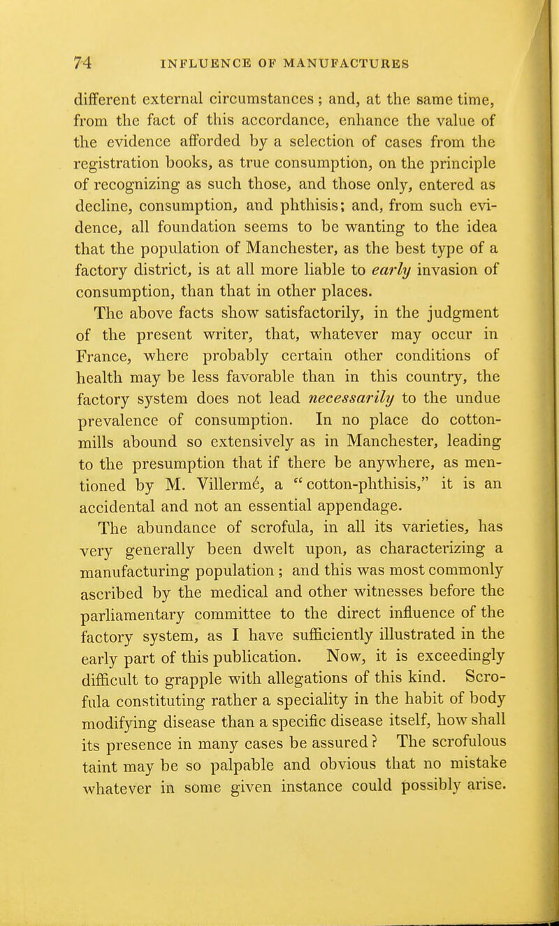 different external circumstances ; and, at the same time, from the fact of this accordance, enhance the value of the evidence afforded by a selection of cases from the registration books, as true consumption, on the principle of recognizing as such those, and those only, entered as decline, consumption, and phthisis; and, from such evi- dence, all foundation seems to be wanting to the idea that the population of Manchester, as the best type of a factory district, is at all more liable to early invasion of consumption, than that in other places. The above facts show satisfactorily, in the judgment of the present writer, that, whatever may occur in France, where probably certain other conditions of health may be less favorable than in this country, the factory system does not lead necessarily to the undue prevalence of consumption. In no place do cotton- mills abound so extensively as in Manchester, leading to the presumption that if there be anywhere, as men- tioned by M, Villerm6, a cotton-phthisis, it is an accidental and not an essential appendage. The abundance of scrofula, in all its varieties, has very generally been dwelt upon, as characterizing a manufacturing population; and this was most commonly ascribed by the medical and other witnesses before the parliamentary committee to the direct influence of the factory system, as I have sufficiently illustrated in the early part of this publication. Now, it is exceedingly difficult to grapple with allegations of this kind. Scro- fula constituting rather a speciality in the habit of body modifying disease than a specific disease itself, how shall its presence in many cases be assured ? The scrofulous taint may be so palpable and obvious that no mistake whatever in some given instance could possibly arise.