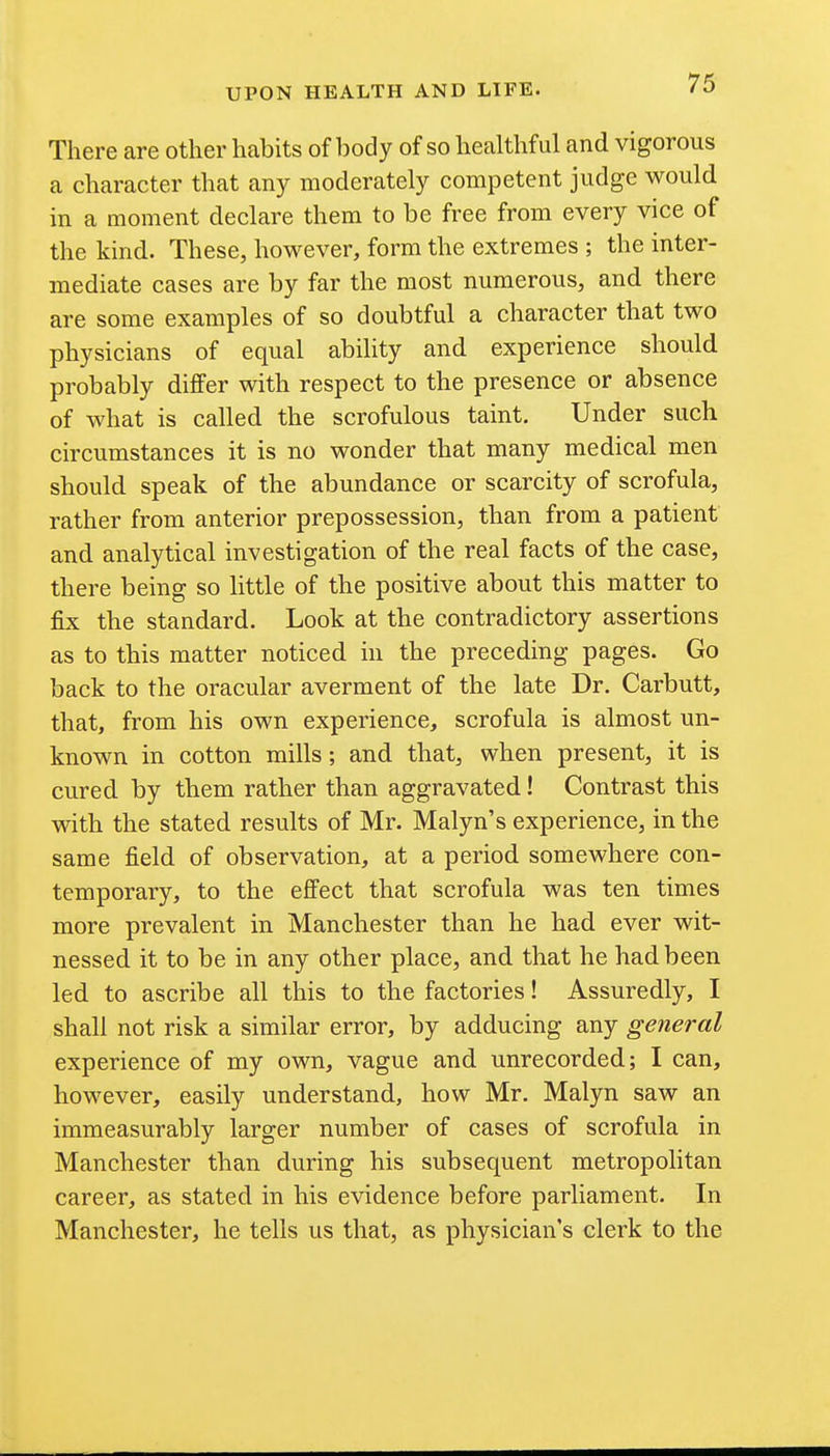 There are other habits of body of so healthful and vigorous a character that any moderately competent judge would in a moment declare them to be free from every vice of the kind. These, however, form the extremes ; the inter- mediate cases are by far the most numerous, and there are some examples of so doubtful a character that two physicians of equal ability and experience should probably differ with respect to the presence or absence of what is called the scrofulous taint. Under such circumstances it is no wonder that many medical men should speak of the abundance or scarcity of scrofula, rather from anterior prepossession, than from a patient and analytical investigation of the real facts of the case, there being so little of the positive about this matter to fix the standard. Look at the contradictory assertions as to this matter noticed in the preceding pages. Go back to the oracular averment of the late Dr. Carbutt, that, from his own experience, scrofula is almost un- known in cotton mills; and that, when present, it is cured by them rather than aggravated! Contrast this with the stated results of Mr. Malyn's experience, in the same field of observation, at a period somewhere con- temporary, to the effect that scrofula was ten times more prevalent in Manchester than he had ever wit- nessed it to be in any other place, and that he had been led to ascribe all this to the factories! Assuredly, I shall not risk a similar error, by adducing any general experience of my own, vague and unrecorded; I can, however, easily understand, how Mr. Malyn saw an immeasurably larger number of cases of scrofula in Manchester than during his subsequent metropoHtan career, as stated in his evidence before parliament. In Manchester, he tells us that, as physician's clerk to the