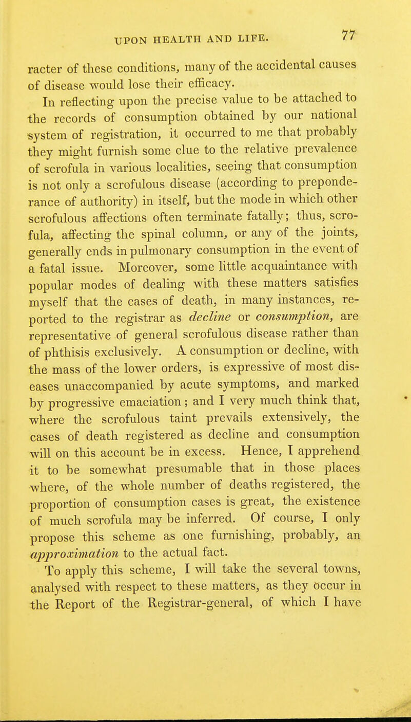 77- racter of these conditions, many of the accidental causes of disease would lose their efl&cacy. In reflecting upon the precise value to be attached to the records of consumption obtained by our national system of registration, it occurred to me that probably they might furnish some clue to the relative prevalence of scrofula in various localities, seeing that consumption is not only a scrofulous disease (according to preponde- rance of authority) in itself, but the mode in which other scrofulous affections often terminate fatally; thus, scro- fula, affecting the spinal column, or any of the joints, generally ends in pulmonary consumption in the event of a fatal issue. Moreover, some httle acquaintance with popular modes of dealing with these matters satisfies myself that the cases of death, in many instances, re- ported to the registrar as decline or consumption, are representative of general scrofulous disease rather than of phthisis exclusively. A consumption or decline, with the mass of the lower orders, is expressive of most dis- eases unaccompanied by acute symptoms, and marked by progressive emaciation; and I very much think that, where the scrofulous taint prevails extensively, the cases of death registered as decline and consumption will on this account be in excess. Hence, T apprehend it to be somewhat presumable that in those places where, of the whole number of deaths registered, the proportion of consumption cases is great, the existence of much scrofula may be inferred. Of course, I only propose this scheme as one furnishing, probably, an approximation to the actual fact. To apply this scheme, I will take the several towns, analysed with respect to these matters, as they occur in the Report of the Registrar-general, of which I have
