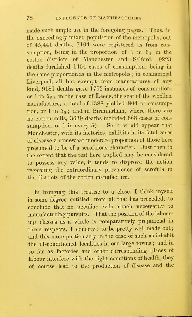 made such ample use in the foregoing pages. Thus, in the exceedingly mixed population of the metropolis, out of 45,441 deaths, 7104 were registered as from con- sumption, being in the proportion of 1 in 6 J in the cotton districts of Manchester and Salford, 9223 deaths furnished 1454 cases of consumption, being in the same proportion as in the metropolis ; in commercial Liverpool, all but exempt from manufactures of any kind, 9181 deaths gave 1762 instances of consumption, or 1 in 5s ; in the case of Leeds, the seat of the woollen manufacture, a total of 4388 yielded 804 of consump- tion, or 1 in 5j ; and in Birmingham, where there are no cotton-mills, 3639 deaths included 668 cases of con- sumption, or 1 in every 5i. So it would appear that Manchester, with its factories, exhibits in its fatal cases of disease a somewhat moderate proportion of those here presumed to be of a scrofulous character. Just then to the extent that the test here applied may be considered to possess any value, it tends to disprove the notion regarding the extraordinary prevalence of scrofula in the districts of the cotton manufacture. In bringing this treatise to a close, I think myself in some degree entitled, from all that has preceded, to conclude that no peculiar evils attach necessarily to manufacturing pursuits. That the position of the labour- ing classes as a whole is comparatively prejudicial in these respects, I conceive to be pretty well made out; and this more particularly in the case of such as inhabit the ill-conditioned localities in our large towns ; and in so far as factories and other corresponding places of labour interfere with the right conditions of health, they of course lead to the production of disease and the