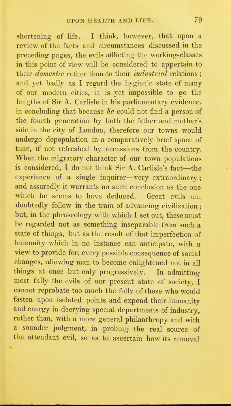 shortening of life. I think, however, that upon a review of the facts and circumstances discussed in the preceding pages, the evils afflicting the working-classes in this point of view will be considered to appertain to their domestic rather than to their industrial relations ; and yet badly as I regard the hygienic state of many of our modern cities, it is yet impossible to go the lengths of Sir A. Carlisle in his parliamentary evidence, in concluding that because Jie could not find a person of the fourth generation by both the father and mother's side in the city of London, therefore our towns would undergo depopulation in a comparatively brief space of time, if not refreshed by accessions from the country. When the migratory character of our town populations is considered, I do not think Sir A. Carlisle's fact—the experience of a single inquirer—very extraordinary; and assuredly it warrants no such conclusion as the one which he seems to have deduced. Great evils un- doubtedly follow in the train of advancing civilization ; but, in the phraseology with which I set out, these must be regarded not as something inseparable from such a state of things, but as the result of that imperfection of humanity which in no instance can anticipate, with a view to provide for, every possible consequence of social changes, allowing man to become enlightened not in all things at once but only progressively. In admitting most fully the evils of our present state of society, I cannot reprobate too much the folly of those who would fasten upon isolated points and expend their humanity and energy in decrying special departments of industry, rather than, with a more general philanthropy and with a sounder judgment, in probing the real source of the attendant evil, so as to ascertain how its removal