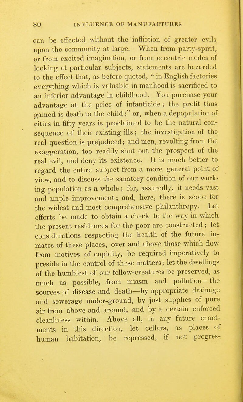 can be effected without the infliction of greater evils upon the community at large. When from party-spirit, or from excited imagination, or from eccentric modes of looking at particular subjects, statements are hazarded to the ejffect that, as before quoted,  in English factories everything which is valuable in manhood is sacrificed to an inferior advantage in childhood. You purchase your advantage at the price of infanticide; the profit thus gained is death to the child or, when a depopulation of cities in fifty years is proclaimed to be the natural con- sequence of their existing ills; the investigation of the real question is prejudiced; and men, revolting from the exaggeration, too readily shut out the prospect of the real evil, and deny its existence. It is much better to regard the entire subject from a more general point of view, and to discuss the sanatory condition of our work- ing population as a whole ; for, assuredly, it needs vast and ample improvement; and, here, there is scope for the widest and most comprehensive philanthropy. Let efforts be made to obtain a check to the way in which the present residences for the poor are constructed; let considerations respecting the health of the future in- mates of these places, over and above those which flow from motives of cupidity, be required imperatively to preside in the control of these matters; let the dwellings of the humblest of our fellow-creatures be preserved, as much as possible, from miasm and pollution—the sources of disease and death—by appropriate drainage and sewerage under-ground, by just supplies of pure air from above and around, and by a certain enforced cleanliness within. Above all, in any future enact- ments in this direction, let cellars, as places of human habitation, be repressed, if not progres-