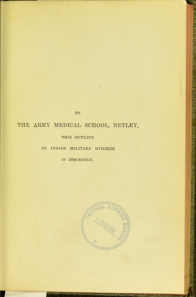 TO THE AEMY MEDICAL SCHOOL, NETLEY, THIS OUTLINE OF INDIAN MILITAEY HYGIENE IS INSCEIBED,