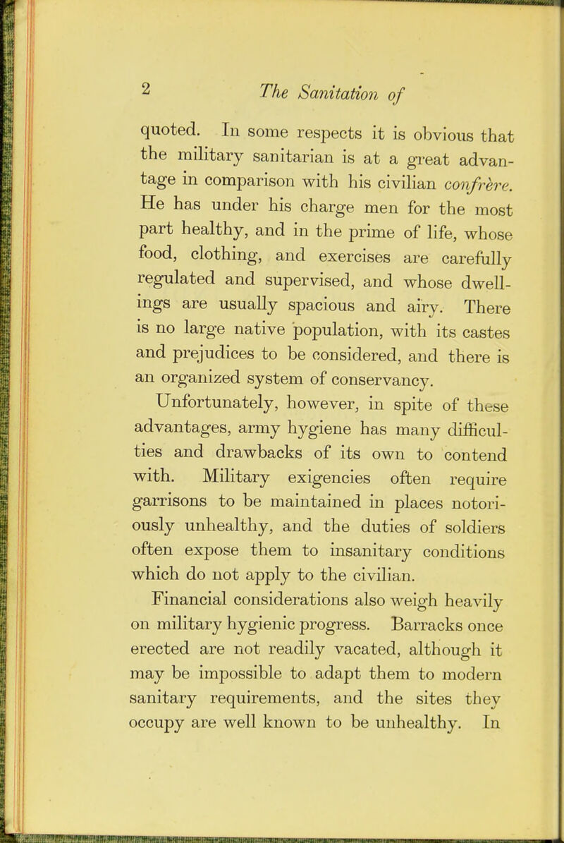 quoted. In some respects it is obvious that the military sanitarian is at a gi^eat advan- tage in comparison with his civiHan confrere. He has under his charge men for the most part healthy, and in the prime of life, whose food, clothing, and exercises are carefully regulated and supervised, and whose dwell- ings are usually spacious and airy. There is no large native population, with its castes and prejudices to be considered, and there is an organized system of conservancy. Unfortunately, however, in spite of these advantages, army hygiene has many difficul- ties and drawbacks of its own to contend with. Military exigencies often require garrisons to be maintained in places notori- ously unhealthy, and the duties of soldiers often expose them to insanitary conditions which do not apply to the civilian. Financial considerations also weigh heavily on military hygienic progress. Barracks once erected are not readily vacated, although it may be impossible to adapt them to modern sanitary requirements, and the sites they occupy are well known to be unhealthy. In