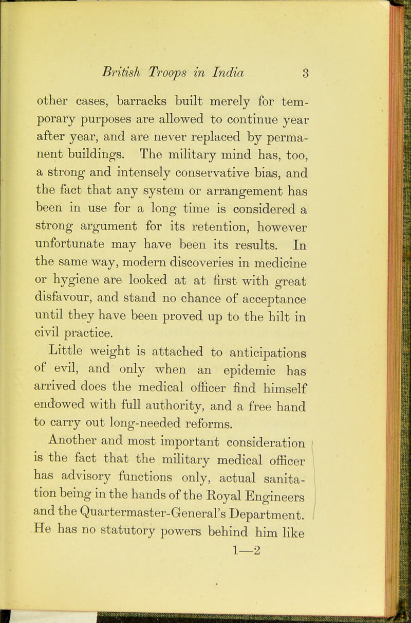 other cases, barracks built merely for tem- porary purposes are allowed to continue year after year, and are never replaced by perma- nent buildings. The military mind has, too, a strong and intensely conservative bias, and the fact that any system or arrangement has been in use for a long time is considered a strong argument for its retention, however unfortunate may have been its results. In the same way, modern discoveries in medicine or hygiene are looked at at first with great disfavour, and stand no chance of acceptance until they have been proved up to the hilt in civil practice. Little weight is attached to anticipations of evil, and only when an epidemic has arrived does the medical officer find himself endowed with full authority, and a free hand to carry out long-needed reforms. Another and most important consideration is the fact that the military medical officer has advisory functions only, actual sanita- tion being in the hands of the Royal Engineers and the Quartermaster-General's Department. He has no statutory powers behind him like 1—2