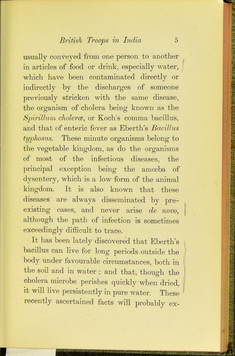 usually conveyed from one person to another in articles of food or drink, especially water, which have been contaminated directly or indirectly by the discharges of someone previously stricken with the same disease, the organism of cholera being known as the Spirillum cholerce, or Koch's comma bacillus, and that of enteric fever as Eberth's Bacillus typhosus. These minute organisms belong to the vegetable kingdom, as do the organisms of most of the infectious diseases, the principal exception being the amoeba of dysentery, which is a low form of the animal kingdom. It is also known that these diseases are always disseminated by pre- existing cases, and never arise de novo, although the path of infection is sometimes exceedingly difficult to trace. It has been lately discovered that Eberth's bacillus can Hve for long periods. outside the body under favourable circumstances, both in the soil and in water ; and that, though the cholera microbe perishes quickly when dried, it will live persistently in pure water. These recently ascertained facts will probably ex-