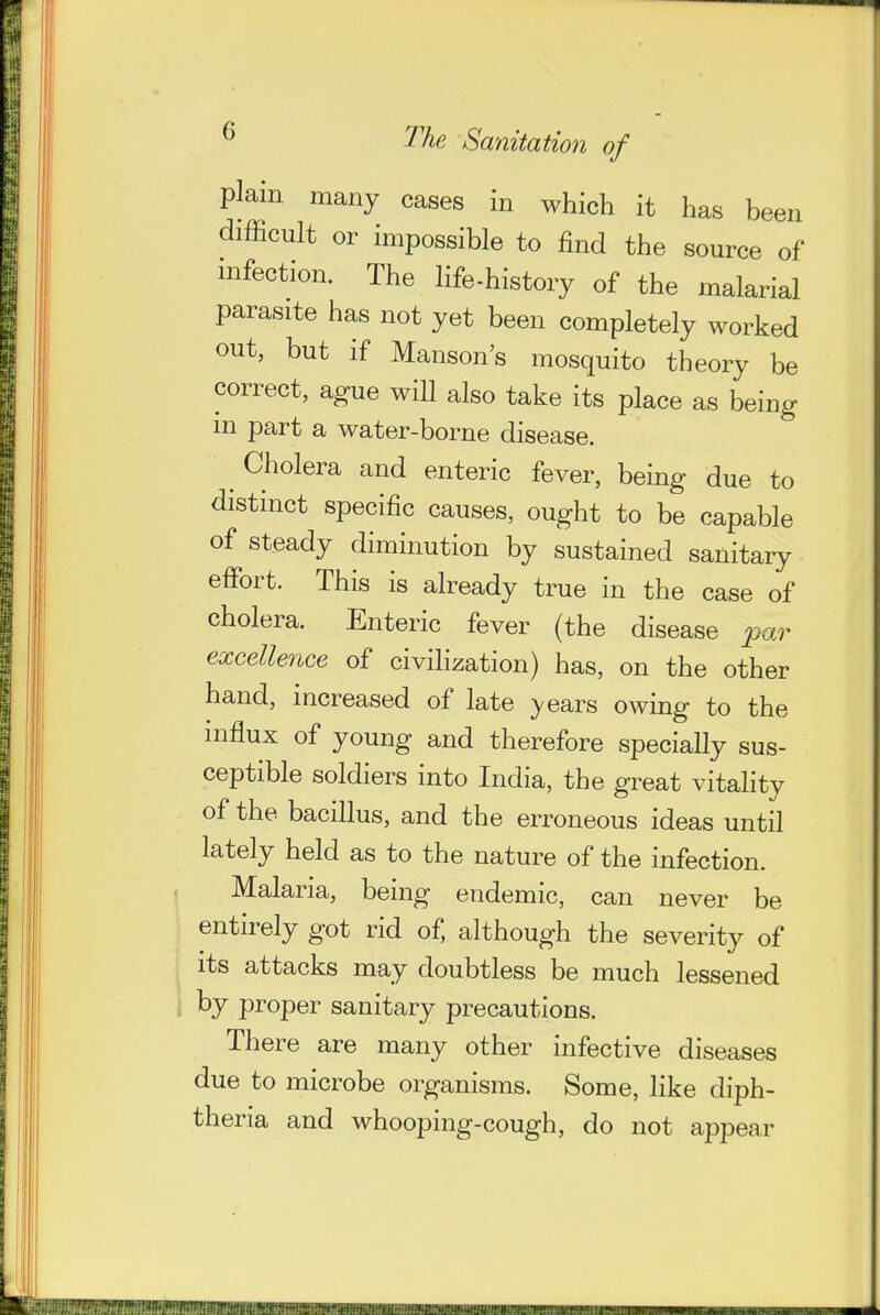 plain many cases in which it has been difficult or impossible to find the source of infection. The life-history of the malarial parasite has not yet been completely worked out, but if Hanson's mosquito theory be correct, ague will also take its place as being m part a water-borne disease. ^ Cholera and enteric fever, being due to distinct specific causes, ought to be capable of steady diminution by sustained sanitary effort. This is already true in the case of cholera. Enteric fever (the disease par excellence of civilization) has, on the other hand, increased of late )/ears owing to the influx of young and therefore specially sus- ceptible soldiers into India, the great vitaHty of the bacillus, and the erroneous ideas until lately held as to the nature of the infection. Malaria, being endemic, can never be entirely got rid of, although the severity of its attacks may doubtless be much lessened . by proper sanitary precautions. There are many other infective diseases due to microbe organisms. Some, like diph- theria and whooping-cough, do not appear