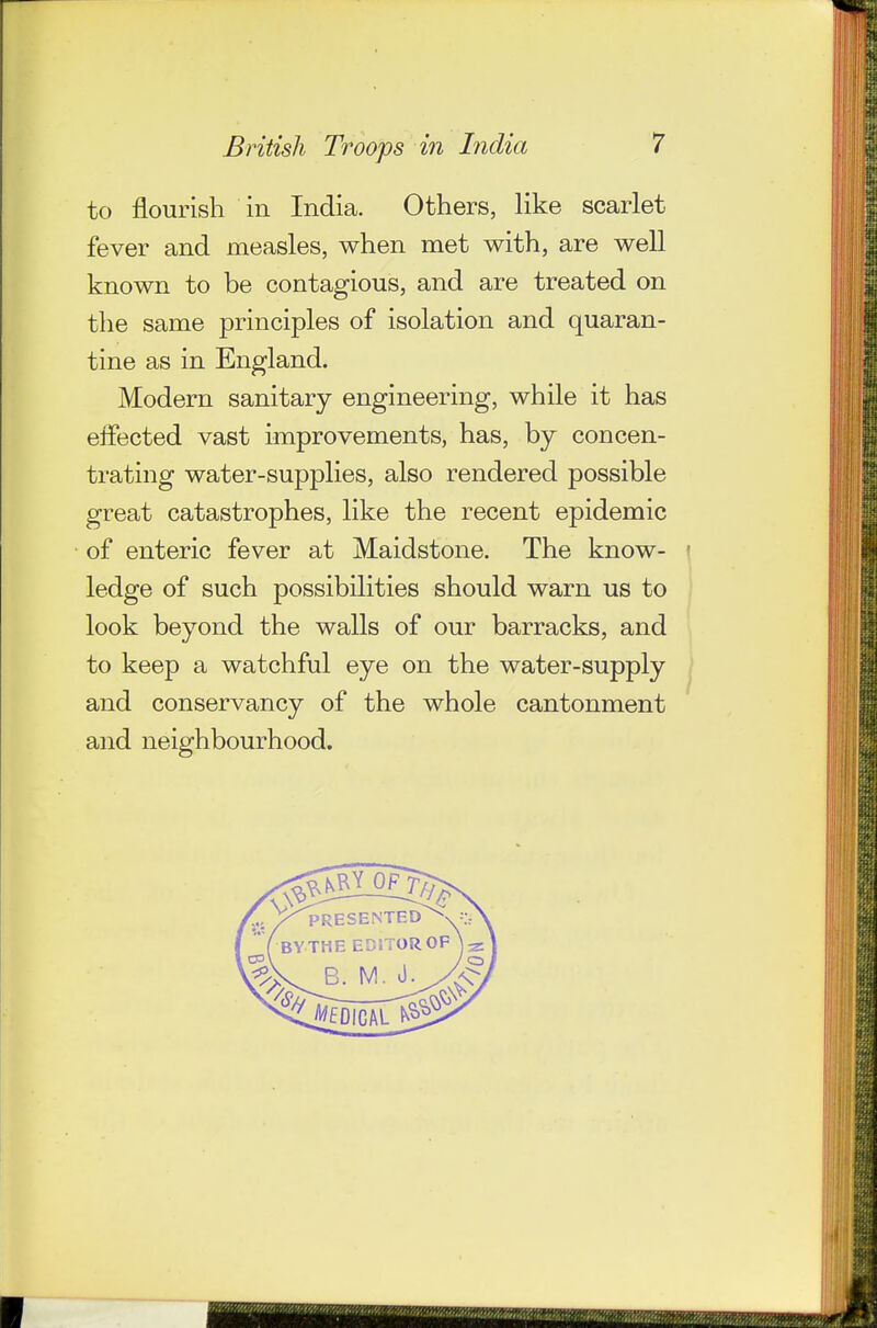 to flourish in India. Others, like scarlet fever and measles, when met with, are well known to be contagious, and are treated on the same principles of isolation and quaran- tine as in England. Modern sanitary engineering, while it has effected vast improvements, has, by concen- trating water-supplies, also rendered possible great catastrophes, like the recent epidemic of enteric fever at Maidstone. The know- ledge of such possibilities should warn us to look beyond the walls of our barracks, and to keep a watchful eye on the water-supply and conservancy of the whole cantonment and neighbourhood.