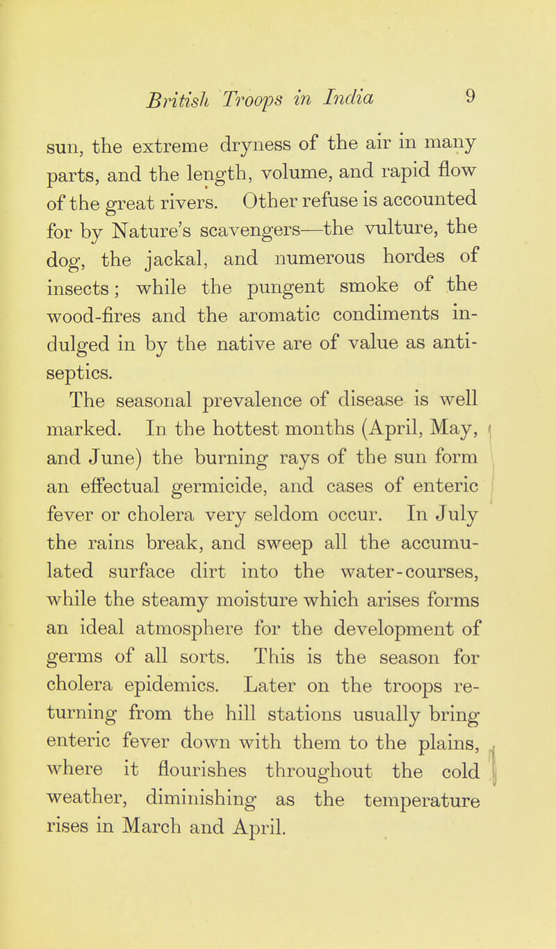 sun, the extreme dryness of the air in many parts, and the length, volume, and rapid flow of the great rivers. Other refuse is accounted for by Nature's scavengers—the vulture, the dog, the jackal, and numerous hordes of insects; while the pungent smoke of the wood-fires and the aromatic condiments in- dulged in by the native are of value as anti- septics. The seasonal prevalence of disease is well marked. In the hottest months (April, May, j and June) the burning rays of the sun form ''^ an effectual germicide, and cases of enteric I fever or cholera very seldom occur. In July the rains break, and sweep all the accumu- lated surface dirt into the water-courses, while the steamy moisture which arises forms an ideal atmosphere for the development of germs of all sorts. This is the season for cholera epidemics. Later on the troops re- turning from the hill stations usually bring enteric fever down with them to the plains, j where it flourishes throughout the cold | weather, diminishing as the temperature rises in March and April.