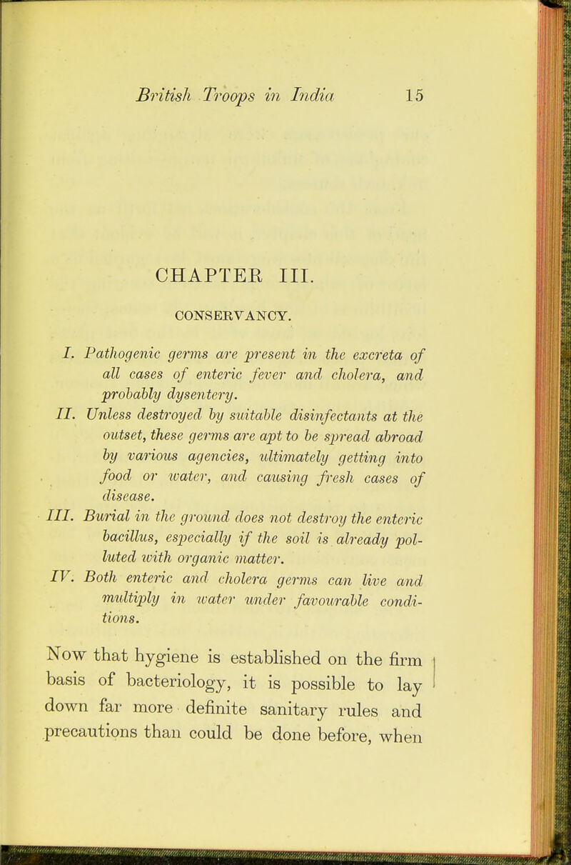 CHAPTER III. CONSERVANCY. /. Pathogenic germs are present in the excreta of all cases of enteric fever and cholera, and probably dysentery, II. Unless destroyed by suitable disinfectants at the outset, these gervfis are apt to be spread abroad by various agencies, ultimately getting into food or water, and causing fresh cases of disease. III. Burial in the ground does not destroy the enteric bacillus, especially if the soil is already pol- luted with organic matter. IV. Both enteric and cholera germs can live and midtiply in water under favourable condi- tions. Now that hygiene is estabhshed on the firm basis of bacteriology, it is possible to lay down far more definite sanitary rules and precautions than could be done before, when