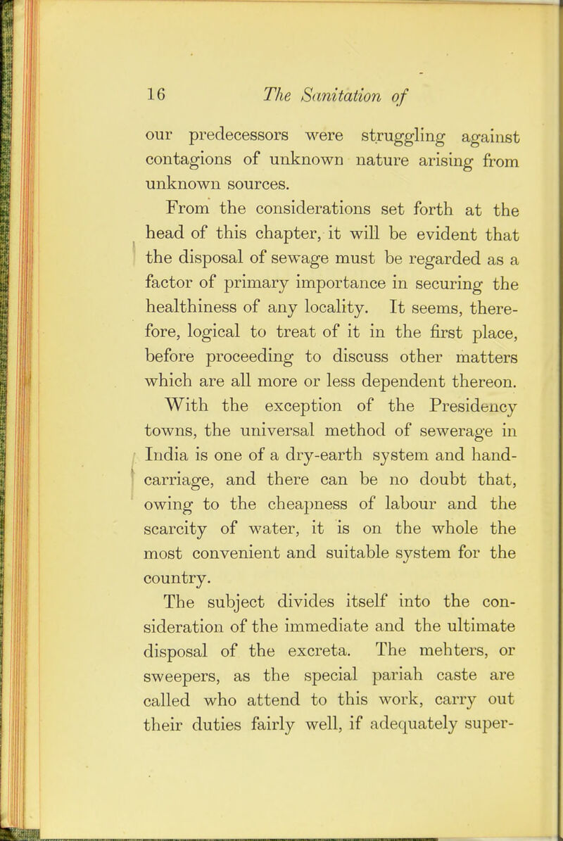 our predecessors were struggling against contagions of unknown nature arising from unknown sources. From the considerations set forth at the head of this chapter, it will be evident that the disposal of sewage must be regarded as a factor of primary importance in securing the healthiness of any locality. It seems, there- fore, logical to treat of it in the first place, before proceeding to discuss other matters which are all more or less dependent thereon. With the exception of the Presidency towns, the universal method of sewerage in India is one of a dry-earth system and hand- carriage, and there can be no doubt that, owing to the cheapness of labour and the scarcity of water, it is on the whole the most convenient and suitable system for the country. The subject divides itself into the con- sideration of the immediate and the ultimate disposal of the excreta. The mehters, or sweepers, as the special pariah caste are called who attend to this work, carry out their duties fairly well, if adequately super-