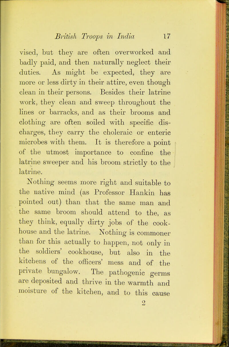 vised, but they are often overworked and badly paid, and then naturally neglect their duties. As might be expected, they are more or less dirty in their attire, even though clean in their persons. Besides their latrine work, they clean and sweep throughout the lines or barracks, and as their brooms and clothing are often soiled with specific dis- charges, they carry the choleraic or enteric microbes with them. It is therefore a point of the utmost importance to confine the latrine sweeper and his broom strictly to the latrine. Nothing seems more right and suitable to the native mind (as Professor Hankin has pointed out) than that the same man and the same broom should attend to the, as they think, equally dirty jobs of the cook- house and the latrine. Nothing is commoner than for this actually to happen, not only in the soldiers' cookhouse, but also in the kitchens of the officers' mess and of the private bungalow. The pathogenic germs are deposited and thrive in the warmth and moisture of the kitchen, and to this cause 2