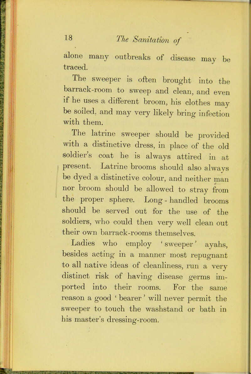 alone many outbreaks of disease may be traced. The sweeper is often brought into the barrack-room to sweep and clean, and even if he uses a different broom, his clothes may be soiled; and may very likely bring infection with them. The latrine sweeper should be provided with a distinctive dress, in place of the old soldier's coat he is always attired in at i present. Latrine brooms should also alwavs be dyed a distinctive colour, and neither man J nor broom should be allowed to stray from the proper sphere. Long - handled brooms should be served out for the use of the soldiers, who could then very well clean out their own barrack-rooms themselves. Ladies who employ ' sweeper' ayahs, besides acting in a manner most repugnant to all native ideas of cleanliness, run a very distinct risk of having disease germs im- ported into their rooms. For the same reason a good ' bearer ' will never permit the sweeper to touch the washstand or bath in his master's dressing-room.