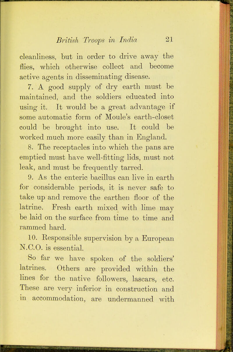 cleanliness, but in order to drive away the flies, which otherwise collect and become active agents in disseminating disease. 7. A good supply of dry earth must be maintained, and the soldiers educated into using it. It would be a great advantage if some automatic form of Moule's earth-closet could be brought into use. It could be worked much more easily than in England. 8. The receptacles into which the pans are emptied must have well-fitting lids, must not leak, and must be frequently tarred. 9. As the enteric bacillus can live in earth for considerable periods, it is never safe to take up and remove the earthen floor of the latrine. Fresh earth mixed with lime may be laid on the surface from time to time and rammed hard. 10. Responsible supervision by a European N.C.O. is essential. So far we have spoken of the soldiers' latrines. Others are provided within the lines for the native followers, lascars, etc. These are very inferior in construction and in accommodation, are undermanned with