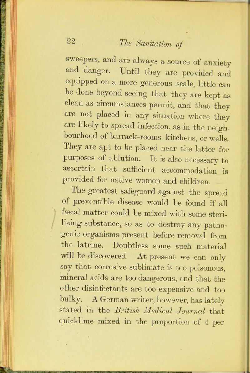 sweepers, and are always a source of anxiety and danger. Until they are provided and equipped on a more generous scale, little can be done beyond seeing that they are kept as clean as circumstances permit, and that they are not placed in any situation where they are likely to spread infection, as in the neigh- bourhood of barrack-rooms, kitchens, or wells. They are apt to be placed near the latter for purposes of ablution. It is also necessary to ascertain that sufficient accommodation is provided for native women and children. The greatest safeguard against the spread of preventible disease would be found if all fsecal matter could be mixed with some steri- lizing substance, so as to destroy any patho- genic organisms present before removal from the latrine. Doubtless some such material will be discovered. At present we can only say that corrosive sublimate is too poisonous, mineral acids are too dangerous, and that the other disinfectants are too expensive and too bulky. A German writer, however, has lately stated in the British Medical Journal that