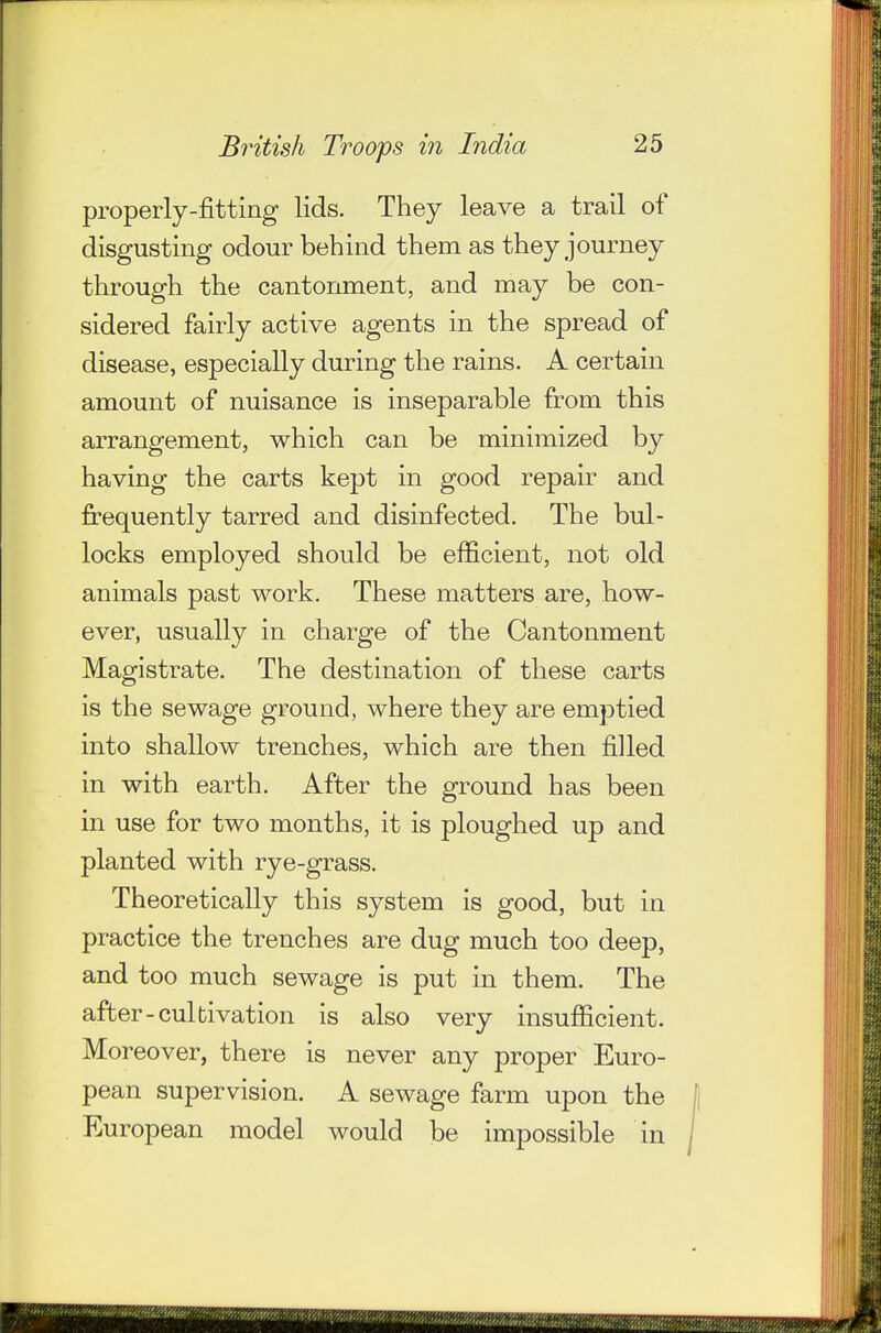 properly-fitting lids. They leave a trail of disgusting odour behind them as they journey through the cantonment, and may be con- sidered fairly active agents in the spread of disease, especially during the rains. A certain amount of nuisance is inseparable from this arrangement, which can be minimized by having the carts kept in good repair and frequently tarred and disinfected. The bul- locks employed should be efficient, not old animals past work. These matters are, how- ever, usually in charge of the Cantonment Magistrate. The destination of these carts is the sewage ground, where they are emptied into shallow trenches, which are then filled in with earth. After the ground has been in use for two months, it is ploughed up and planted with rye-grass. Theoretically this system is good, but in practice the trenches are dug much too deep, and too much sewage is put in them. The after-cultivation is also very insufficient. Moreover, there is never any proper Euro- pean supervision. A sewage farm upon the European model would be impossible in