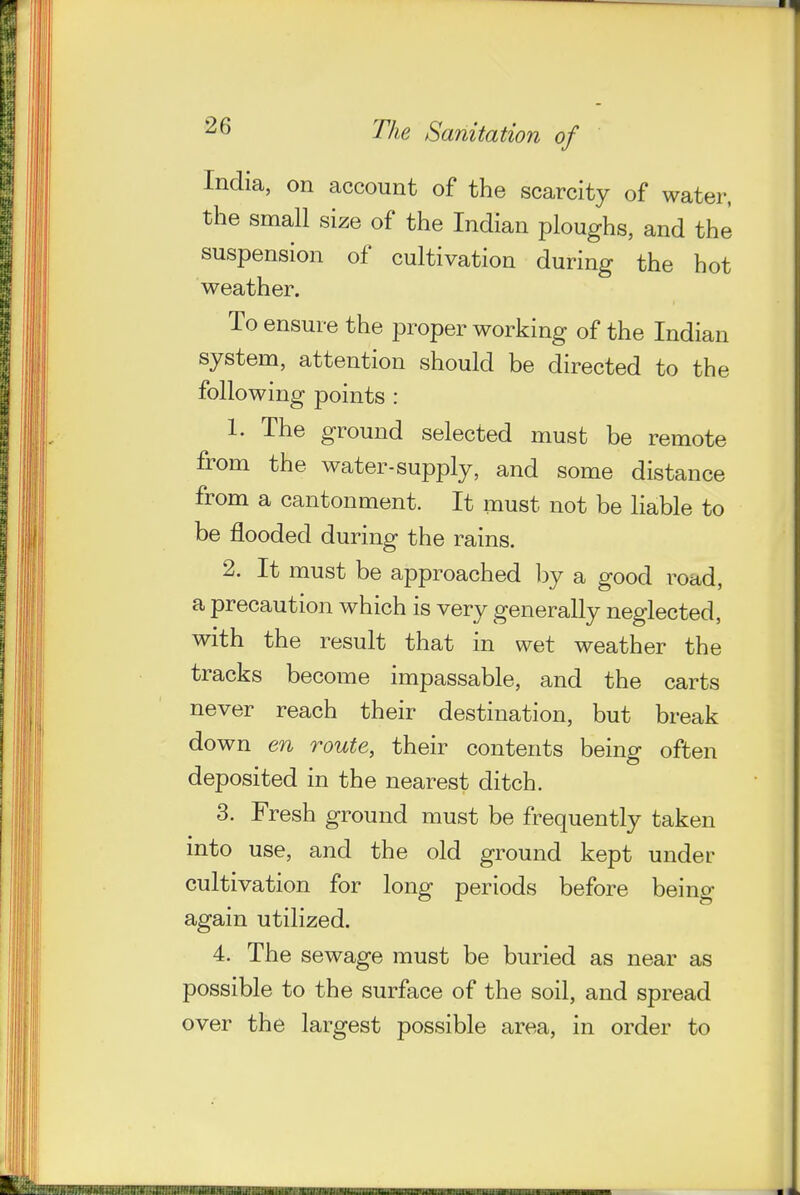 India, on account of the scarcity of water, the small size of the Indian ploughs, and the suspension of cultivation during the hot weather. To ensure the proper working of the Indian system, attention should be directed to the following points : 1. The ground selected must be remote from the water-supply, and some distance from a cantonment. It must not be liable to be flooded during the rains. 2. It must be approached by a good road, a precaution which is very generally neglected, with the result that in wet weather the tracks become impassable, and the carts never reach their destination, but break down en route, their contents beino- often deposited in the nearest ditch. 3. Fresh ground must be frequently taken into use, and the old ground kept under cultivation for long periods before being again utilized. 4. The sewage must be buried as near as possible to the surface of the soil, and spread over the largest possible area, in order to