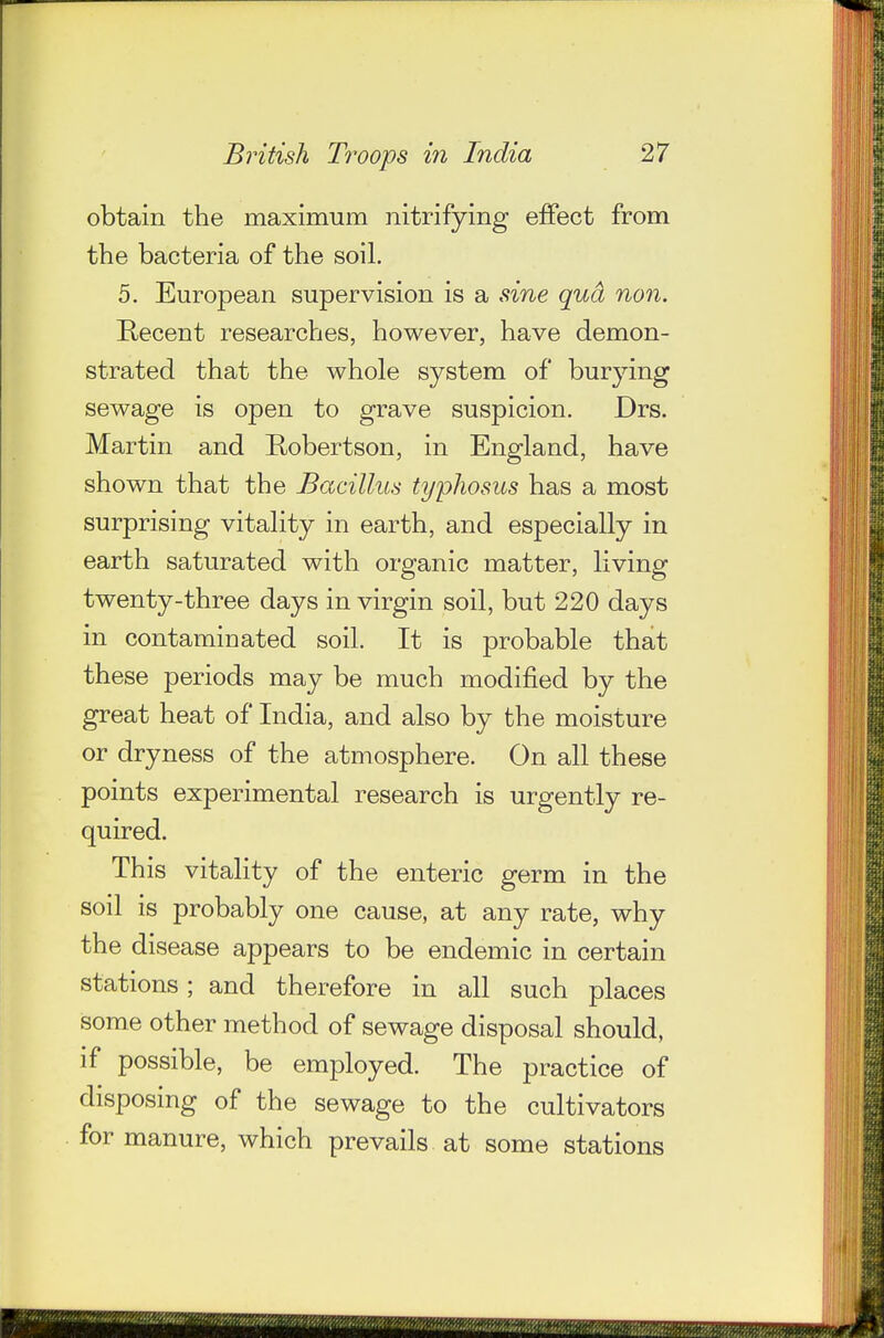 obtain the maximum nitrifying effect from the bacteria of the soil. 5. European supervision is a ^ine qud no7%. Recent researches, however, have demon- strated that the whole system of burying sewage is open to grave suspicion. Drs. Martin and E^obertson, in England, have shown that the Bacillus typhosus has a most surprising vitality in earth, and especially in earth saturated with organic matter, living twenty-three days in virgin soil, but 220 days in contaminated soil. It is probable that these periods may be much modified by the great heat of India, and also by the moisture or dryness of the atmosphere. On all these points experimental research is urgently re- quired. This vitality of the enteric germ in the soil is probably one cause, at any rate, why the disease appears to be endemic in certain stations; and therefore in all such places some other method of sewage disposal should, if possible, be employed. The practice of disposing of the sewage to the cultivators for manure, which prevails at some stations