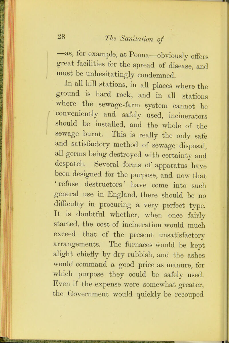 —as, for example, at Poona—obviously offers great facilities for the spread of disease, and must be unhesitatingly condemned. In all hill stations, in all places where the ground is hard rock, and in all stations where the sewage-farm system cannot be ' conveniently and safely used, incinerators should be installed, and the whole of the sewage burnt. This is really the only safe and satisfactory method of sewage disposal, all germs being destroyed with certainty and despatch. Several forms of apparatus have been designed for the purpose, and now that ' refuse destructors' have come into such general use in England, there should be no difficulty in procuring a very perfect type. It is doubtful whether, when once fairly started, the cost of incineration would much exceed that of the present unsatisfactory arrangements. The furnaces would be kept alight chiefly by dry rubbish, and the ashes would command a good price as manure, for which purpose they could be safely used. Even if the expense were somewhat greater, the Government would quickly be recouped