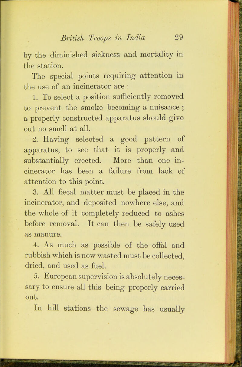 by the diminished sickness and mortaUty in the station. The special points requiring attention in the use of an incinerator are : 1. To select a position sufficiently removed to prevent the smoke becoming a nuisance ; a properly constructed apparatus should give out no smell at all. 2. Having selected a good pattern of apparatus, to see that it is properly and substantially erected. More than one in- cinerator has been a failure from lack of attention to this point. 3. All fgecal matter must be placed in the incinerator, and deposited nowhere else, and the whole of it completely reduced to ashes before removal. It can then be safely used as manure. 4. As much as possible of the offal and rubbish which is now wasted must be collected, dried, and used as fuel. 5. European supervision is absolutely neces- sary to ensure all this being properly carried out. In hill stations the sewage has usually