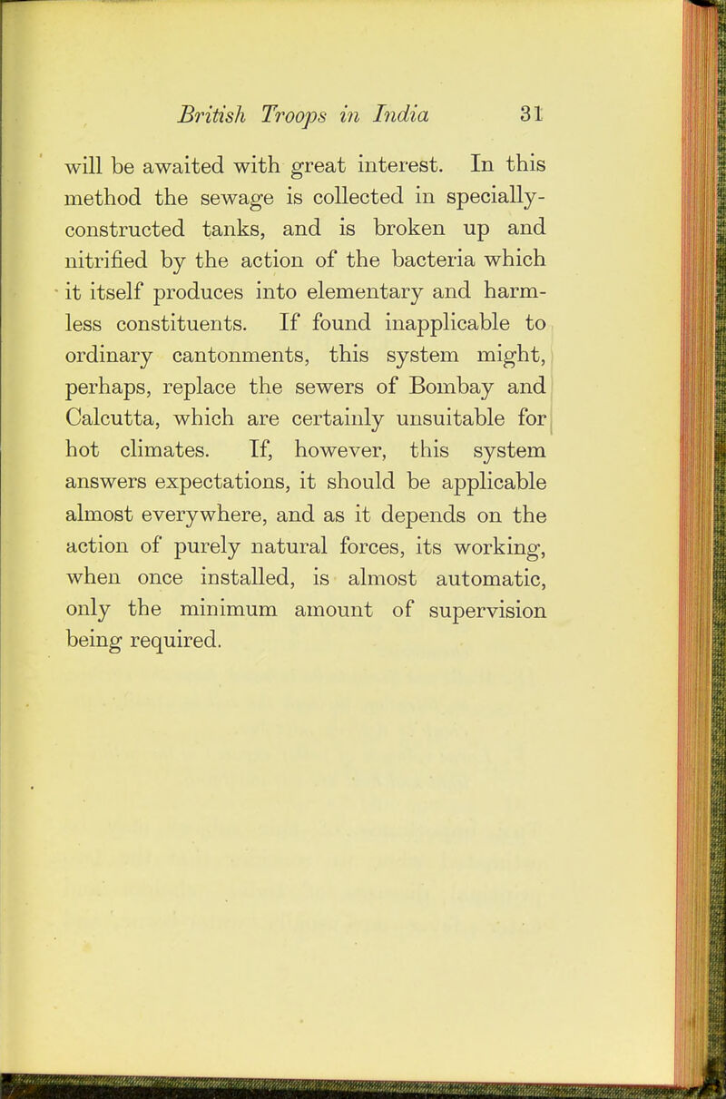 will be awaited with great interest. In this method the sewage is collected in specially- constructed tanks, and is broken up and nitrified by the action of the bacteria which it itself produces into elementary and harm- less constituents. If found inapplicable to ordinary cantonments, this system might,! perhaps, replace the sewers of Bombay and Calcutta, which are certainly unsuitable forj hot climates. If, however, this system answers expectations, it should be applicable almost everywhere, and as it depends on the action of purely natural forces, its working, when once installed, is almost automatic, only the minimum amount of supervision being required.