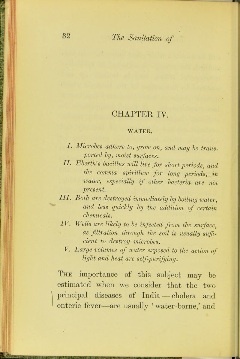 CHAPTER ly. WATER. /. Microbes adhere to, groiv on, and may he trans- ported by, moist surfaces. II. Eberth's bacillus icill live for short x>eriods, and the comma spirillum for long periods, in water, especially if other bacteria are not present. III. Both are destroyed immediately by boiling water, and less quickly by the addition of ceHain chemicals. IV. Wells are likely to be infected from the surface, as filtration through the soil is usually suffi- cient to destroy microbes. V. La7'ge volumes of water exposed to the action of light and heat are self-purifying. The importance of this subject may be estimated when we consider that the two principal diseases of India — cholera and enteric fever—are usually ' water-borne,' and