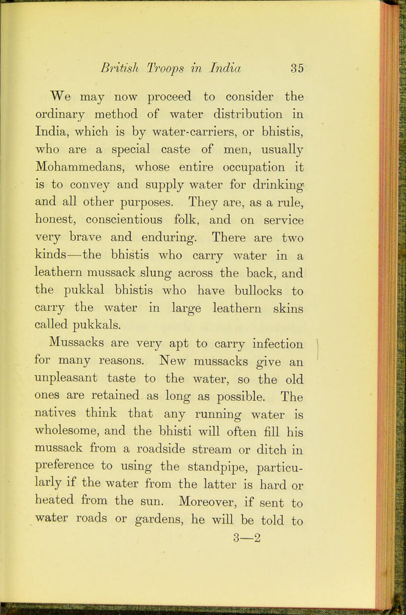 We may now proceed to consider the ordinary method of water distribution in India, which is by water-carriers, or bhistis, who are a special caste of men, usually Mohammedans, whose entire occupation it is to convey and supply water for drinking- and all other purposes. They are, as a rule, honest, conscientious folk, and on service very brave and enduring. There are two kinds—the bhistis who carry water in a leathern mussack slung across the back, and the pukkal bhistis who have bullocks to carry the water in large leathern skins called pukkals. Mussacks are very apt to carry infection  for many reasons. New mussacks give an unpleasant taste to the water, so the old ones are retained as long as possible. The natives think that any running water is wholesome, and the bhisti will often fill his mussack from a roadside stream or ditch in preference to using the standpipe, particu- larly if the water from the latter is hard or heated from the sun. Moreover, if sent to water roads or gardens, he will be told to 3—2