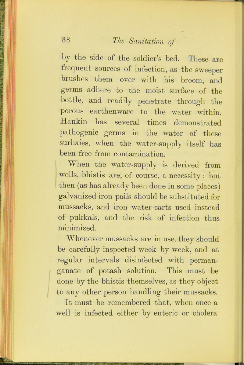by the side of the soldier's bed. These are frequent sources of infection, as the sweeper brushes them over with his broom, and germs adhere to the moist surface of the bottle, and readily penetrate through the porous earthenware to the water within. Hankin has several times demonstrated pathogenic germs in the water of these surhaies, when the water-supply itself has been free from contamination. When the water-supply is derived from I wells, bhistis are, of course, a necessity; but then (as has already been done in some places) galvanized iron pails should be substituted for mussacks, and iron water-carts used instead of pukkals, and the risk of infection thus minimized. Whenever mussacks are in use, they should be carefully inspected week by week, and at regular intervals disinfected with perman- ganate of potash solution. This must be done by the bhistis themselves, as they object to any other person handling their mussacks. It must be remembered that, when once a well is infected either by enteric or cholera