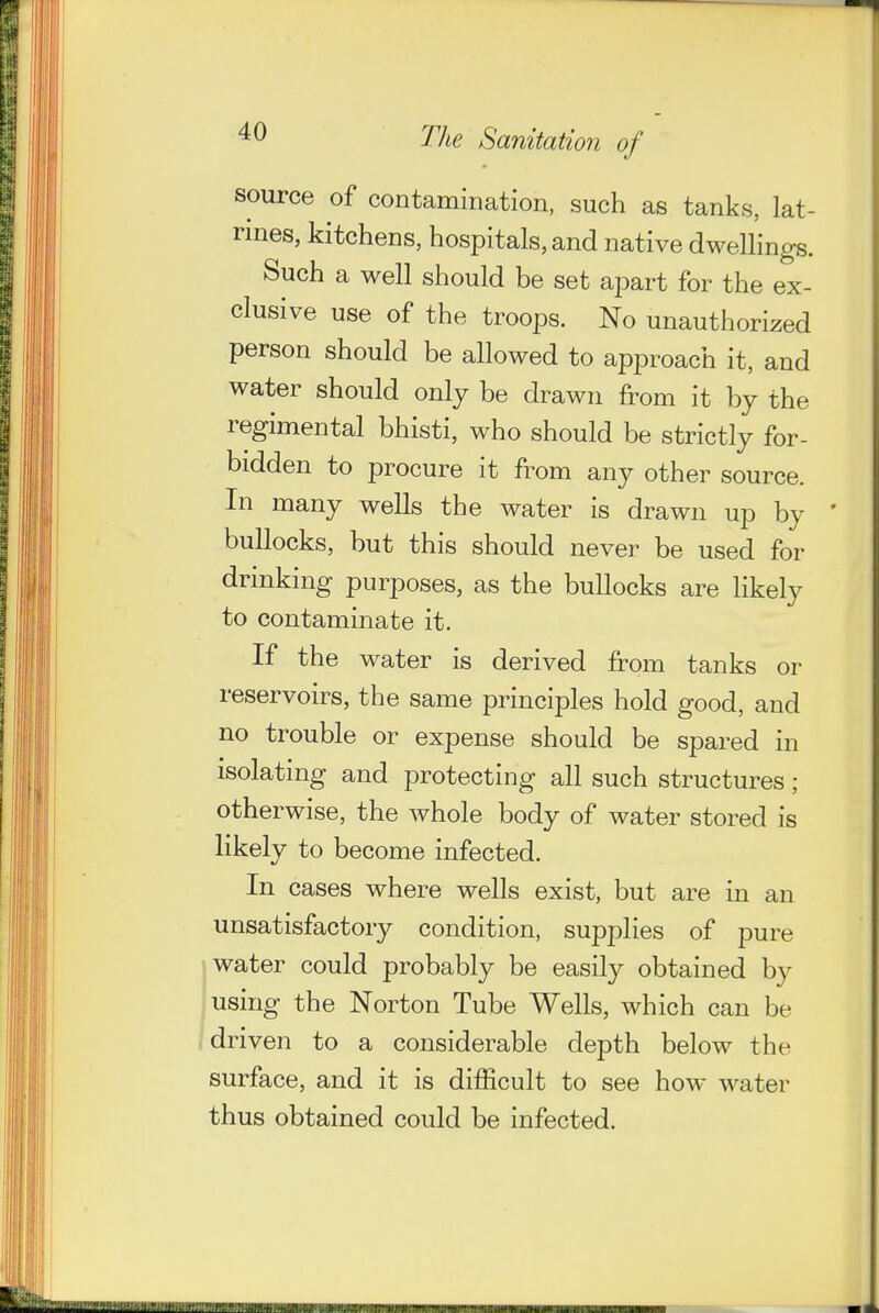 source of contamination, such as tanks, lat- rines, kitchens, hospitals, and native dwellings. Such a well should be set apart for the ex- clusive use of the troops. No unauthorized person should be allowed to approach it, and water should only be drawn from it by the regimental bhisti, who should be strictly for- bidden to procure it from any other source. In many wells the water is drawn up by ' bullocks, but this should never be used for drinking purposes, as the bullocks are likely to contaminate it. If the water is derived from tanks or reservoirs, the same principles hold good, and no trouble or expense should be spared in isolating and protecting all such structures; otherwise, the whole body of water stored is likely to become infected. In cases where wells exist, but are in an unsatisfactory condition, supplies of pure water could probably be easily obtained by using the Norton Tube Wells, which can be driven to a considerable depth below the surface, and it is difficult to see how water thus obtained could be infected.