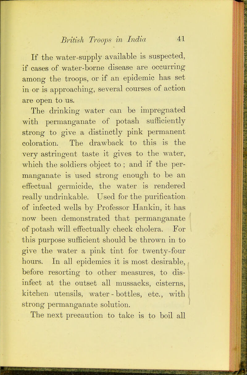 If the water-supply available is suspected, if cases of water-borne disease are occurring among the troops, or if an epidemic has set in or is approaching, several courses of action are open to us. The drinking water can be impregnated with permanganate of potash sufficiently strong to give a distinctly pink permanent coloration. The drawback to this is the very astringeat taste it gives to the water, which the soldiers object to ; and if the per- manganate is used strong enough to be an effectual germicide, the water is rendered really undrinkable. Used for the purification of infected wells by Professor Hankin, it has now been demonstrated that permanganate ^ of potash will effectually check cholera. For this purpose sufiScient should be thrown in to give the water a pink tint for twenty-four hours. In all epidemics it is most desirable, ^ before resorting to other measures, to dis- infect at the outset all mussacks, cisterns, kitchen utensils, water-bottles, etc., with strong permanganate solution. The next precaution to take is to boil aU