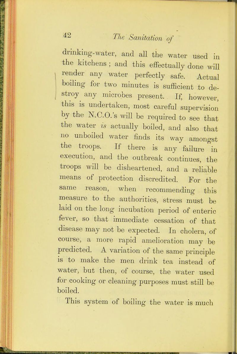 drinking-water, and all the water used in the kitchens ; and this eflfectually done will render any water perfectly safe. Actual boiling for two minutes is sufficient to de- stroy any microbes present. If, however, this is undertaken, most careful supervision by the N.C.O.'s will be required to see that the water is actually boiled, and also that no unboiled water finds its way amongst the troops. If there is any failure in execution, and the outbreak continues, the troops will be disheartened, and a reliable means of protection discredited. For the same reason, when recommending this measure to the authorities, stress must be laid on the long incubation period of enteric fever, so that immediate cessation of that disease may not be expected. In cholera, of course, a more rapid amelioration may be predicted. A variation of the same principle IS to make the men drink tea instead of water, but then, of course, the water used for cooking or cleaning purposes must still be boiled. This system of boiling the water is much