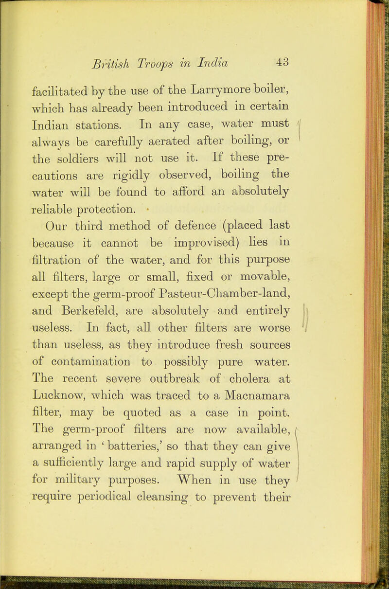 facilitated by the use of the Larrymore boiler, which has already been introduced in certain Indian stations. In any case, water must always be carefully aerated after boiling, or the soldiers will not use it. If these pre- cautions are rigidly observed, boiling the water will be found to afford an absolutely reliable protection. • Our third method of defence (placed last because it cannot be improvised) lies in filtration of the water, and for this purpose all filters, large or small, fixed or movable, except the germ-proof Pasteur-Chamber-land, and Berkefeld, are absolutely and entirely useless. In fact, all other filters are worse than useless, as they introduce fresh sources of contamination to possibly pure water. The recent severe outbreak of cholera at Lucknow, which was traced to a Macnamara filter, may be quoted as a case in point. The germ-proof filters are now available, arranged in ' batteries,' so that they can give a sufficiently large and rapid supply of water for military purposes. When in use they require periodical cleansing to prevent their