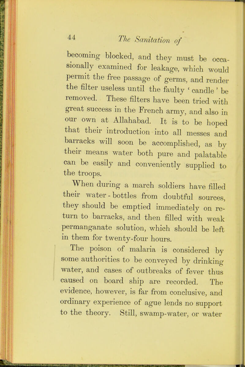 becoming blocked, and they must be occa- sionally examined for leakage, which would permit the free passage of germs, and render the filter useless until the faulty ' candle ' be removed. These filters have been tried with great success in the French army, and also in our own at Allahabad. It is to be hoped that their introduction into all messes and barracks will soon be accomplished, as by their means water both pure and palatable can be easily and conveniently supplied to the troops. When during a march soldiers have filled their water-bottles from doubtful sources, they should be emptied immediately on re- turn to barracks, and then filled with weak permanganate solution, which should be left in them for twenty-four hours. The poison of malaria is considered by some authorities to be conveyed by drinking water, and cases of outbreaks of fever thus caused on board ship are recorded. The evidence, however, is far from conclusive, and ordinary experience of ague lends no support to the theory. Still, swamp-water, or water