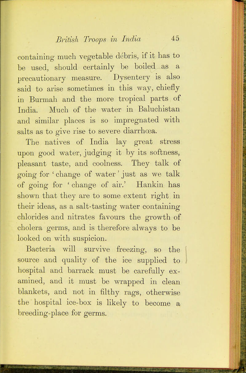 containing much vegetable debris, if it has to be used, should certainly be boiled as a precautionary measure. Dysentery is also said to arise sometimes in this way, chiefly in Burmah and the more tropical parts of India. Much of the water in Baluchistan and similar places is so impregnated with salts as to give rise to severe diarrhoea. The natives of India lay great stress upon good water, judging it by its softness, pleasant taste, and coolness. They talk of going for ' change of water ' just as we talk of going for ' change of air.' Hankin has shown that they are to some extent right in their ideas, as a salt-tasting water containing chlorides and nitrates favours the growth of cholera germs, and is therefore always to be looked on with suspicion. Bacteria will survive freezing, so the source and quality of the ice supplied to hospital and barrack must be carefully ex- amined, and it must be wrapped in clean blankets, and not in filthy rags, otherwise the hospital ice-box is likely to become a breeding-place for germs.