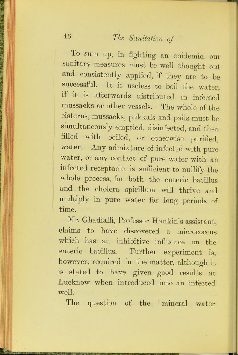 To sum up, in fighting an epidemic, our sanitary measures must be well thought out and consistently applied, if they are to be successful. It is useless to boil the water, if it is afterwards distributed in infected mussacks or other vessels. The whole of the cisterns, mussacks, pukkals and pails must be simultaneously emptied, disinfected, and then filled with boiled, or otherwise purified, water. Any admixture of infected with pure water, or any contact of pure water with an infected receptacle, is sufficient to nulHfy the whole process, for both the enteric bacillus and the cholera spirillum will thrive and multiply in pure water for long periods of time. Mr. Ghadialli, Professor Hankin s assistant, claims to have discovered a micrococcus which has an inhibitive influence on the enteric bacillus. Further experiment is, however, required in the matter, although it is stated to have given good results at Lucknow when introduced into an infected well. The question of the ' mineral water