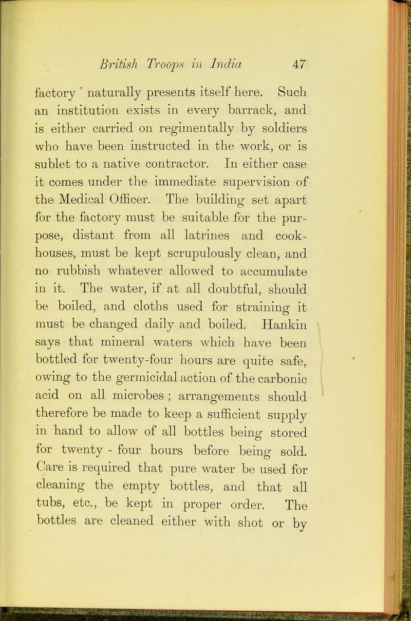factory ' naturally presents itself here. Such an institution exists in every barrack, and is either carried on regimen tally by soldiers who have been instructed in the work, or is sublet to a native contractor. In either case it comes under the immediate supervision of the Medical Officer. The building set apart for the factory must be suitable for the pur- pose, distant from all latrines and cook- houses, must be kept scrupulously clean, and no rubbish whatever allowed to accumulate in it. The water, if at all doubtful, should be boiled, and cloths used for straining it must be changed daily and boiled. Hankin says that mineral waters which have been bottled for twenty-four hours are quite safe, owing to the germicidal action of the carbonic acid on all microbes ; arrangements should therefore be made to keep a sufficient supply in hand to allow of all bottles being stored for twenty - four hours before being sold. Care is required that pure water be used for cleaning the empty bottles, and that all tubs, etc., be kept in proper order. The bottles are cleaned either with shot or by