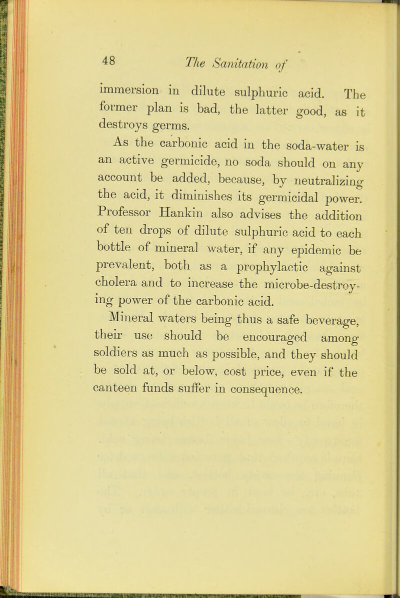 immersion in dilute sulphmnc acid. The former plan is bad, the latter good, as it destroys germs. As the carbonic acid in the soda-water is an active germicide, no soda should on any account be added, because, by neutralizing the acid, it diminishes its germicidal power. Professor Hankin also advises the addition of ten drops of dilute sulphuric acid to each bottle of mineral water, if any epidemic be prevalent, both as a prophylactic against cholera and to increase the microbe-destroy- ing power of the carbonic acid. Mineral waters being thus a safe beverage, their use should be encouraged among soldiers as much as possible, and they should be sold at, or below, cost price, even if the canteen funds suffer in consequence.
