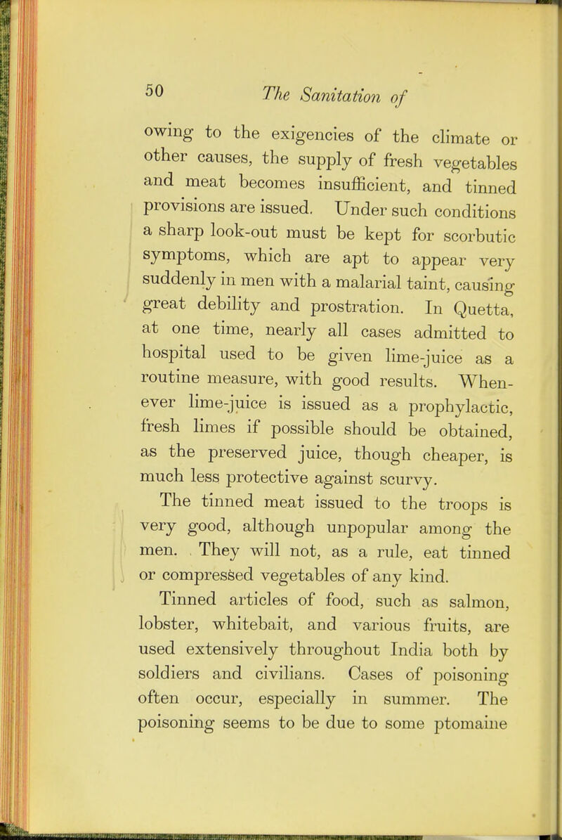 owing to the exigencies of the dimate or other causes, the supply of fresh vegetables and meat becomes insufficient, and tinned provisions are issued. Under such conditions I a sharp look-out must be kept for scorbutic symptoms, which are apt to appear very suddenly in men with a malarial taint, causing great debility and prostration. In Quetta, at one time, nearly all cases admitted to hospital used to be given lime-juice as a routine measure, with good results. When- ever lime-juice is issued as a prophylactic, fresh limes if possible should be obtained, as the preserved juice, though cheaper, is much less protective against scurvy. The tinned meat issued to the troops is very good, although unpopular among the men. They will not, as a rule, eat tinned or compressed vegetables of any kind. Tinned articles of food, such as salmon, lobster, whitebait, and various fruits, are used extensively throughout India both by soldiers and civilians. Cases of poisoning often occur, especially in summer. The poisoning seems to be due to some ptomaine
