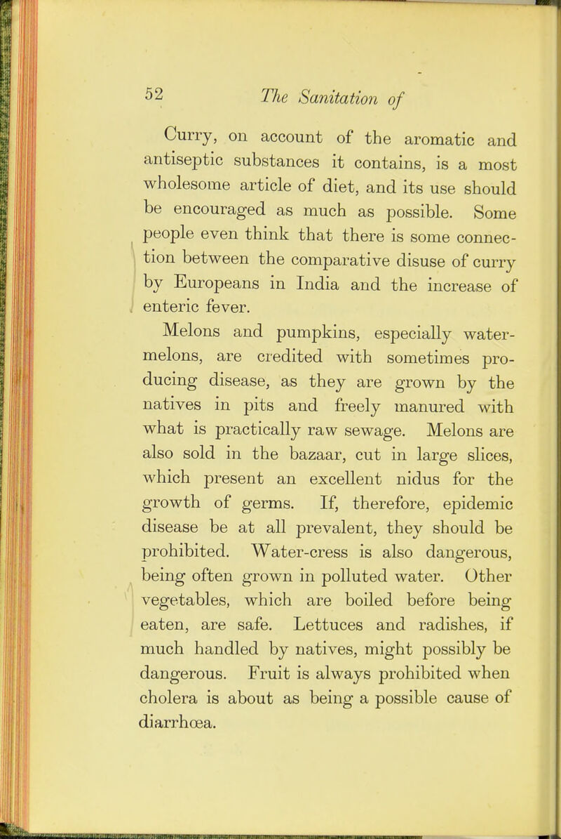 Curry, on account of the aromatic and antiseptic substances it contains, is a most wholesome article of diet, and its use should be encouraged as much as possible. Some people even think that there is some connec- tion between the comparative disuse of curry by Europeans in India and the increase of enteric fever. Melons and pumpkins, especially water- melons, are credited with sometimes pro- ducing disease, as they are grown by the natives in pits and freely manured with what is practically raw sewage. Melons are also sold in the bazaar, cut in large slices, which present an excellent nidus for the growth of germs. If, therefore, epidemic disease be at all prevalent, they should be prohibited. Water-cress is also dangerous, being often grown in polluted water. Other vegetables, which are boiled before being eaten, are safe. Lettuces and radishes, if much handled by natives, might possibly be dangerous. Fruit is always prohibited when cholera is about as being a possible cause of diarrhoea.