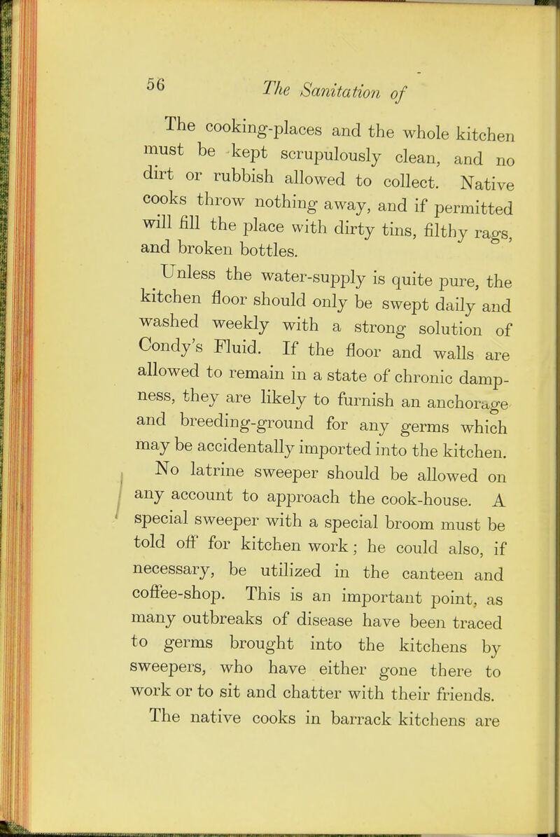 I The cooking-places and the whole kitchen must be kept scrupulously clean, and no dirt or rubbish allowed to collect. Native cooks throw nothing away, and if permitted will mi the place with dirty tins, filthy rags, and broken bottles. ^ Unless the water-supply is quite pure, the kitchen floor should only be swept daily and washed weekly with a strong solution of Condy's Fluid. If the floor and walls are allowed to remain in a state of chronic damp- ness, they are likely to furnish an anchorage and breeding-ground for any germs which may be accidentally imported into the kitchen. No latrine sweeper should be allowed on any account to approach the cook-house. A special sweeper with a special broom must be told ofl^ for kitchen work; he could also, if necessary, be utilized in the canteen and cofiee-shop. This is an important point, as many outbreaks of disease have been traced to germs brought into the kitchens by sweepers, who have either gone there to work or to sit and chatter with their friends. The native cooks in barrack kitchens are