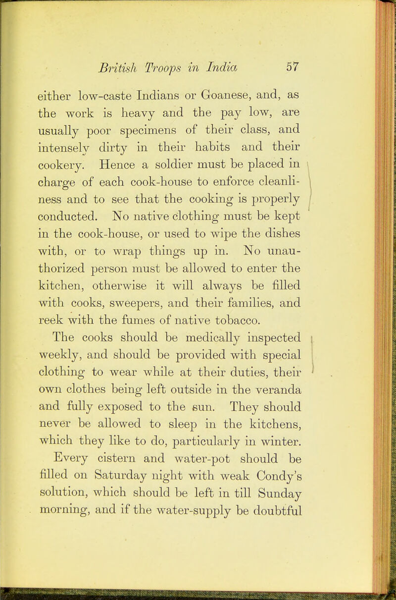either low-caste Indians or Goanese, and, as the work is heavy and the pay low, are usually poor specimens of their class, and intensely dirty in their habits and their cookery. Hence a soldier must be placed in charge of each cook-house to enforce cleanli- ness and to see that the cooking is properly conducted. No native clothing must be kept in the cook-house, or used to wipe the dishes with, or to wrap things up in. No unau- thorized person must be allowed to enter the kitchen, otherwise it will always be filled with cooks, sweepers, and their families, and reek with the fumes of native tobacco. The cooks should be medically inspected weekly, and should be provided with special clothing to wear while at their duties, their own clothes being left outside in the veranda and fully exposed to the sun. They should never be allowed to sleep in the kitchens, which they like to do, particularly in winter. Every cistern and water-pot should be filled on Saturday night with weak Condy's solution, which should be left in till Sunday morning, and if the water-supply be doubtful