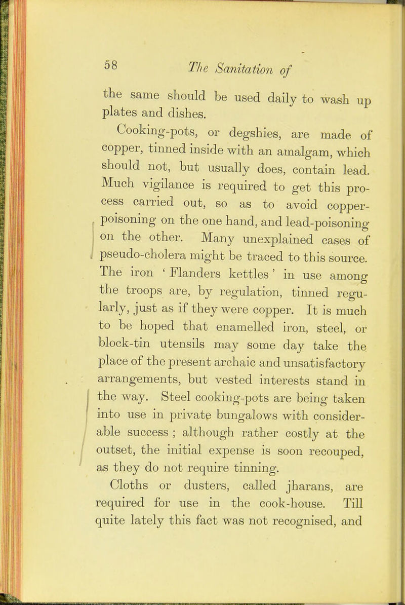 the same should be used daily to wash up plates and dishes. Cooking-pots, or degshies, are made of copper, tinned inside with an amalgam, which should not, but usually does, contain lead. Much vigilance is required to get this pro- cess carried out, so as to avoid copper- poisoning on the one hand, and lead-poisoning on the other. Many unexplained cases of , pseudo-cholera might be traced to this source. The iron ' Flanders kettles ' in use among the troops are, by regulation, tinned regu- larly, just as if they were copper. It is much to be hoped that enamelled iron, steel, or block-tin utensils may some day take the place of the present archaic and unsatisfactory arrangements, but vested interests stand in the way. Steel cooking-pots are being taken into use in private bungalows with consider- able success ; although rather costly at the outset, the initial expense is soon recouped, as they do not require tinning. Cloths or dusters, called jharans, are required for use in the cook-house. Till quite lately this fact was not recognised, and