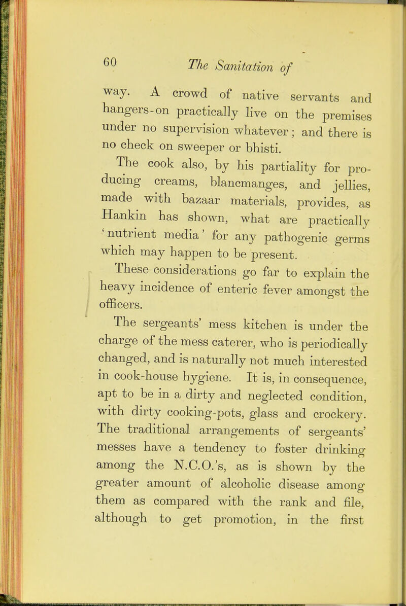 way. A crowd of native servants and hangers-on practically live on the premises under no supervision whatever; and there is no check on sweeper or bhisti. The cook also, by his partiality for pro- ducing creams, blancmanges, and jellies, made with bazaar materials, provides, as Hankin has shown, what are practically 'nutrient media' for any pathogenic germs which may happen to be present. These considerations go far to explain the heavy incidence of enteric fever amongst the officers. The sergeants' mess kitchen is under the charge of the mess caterer, who is periodicaHy changed, and is naturally not much interested m cook-house hygiene. It is, in consequence, apt to be in a dirty and neglected condition, with dirty cooking-pots, glass and crockery. The traditional arrangements of sergeants' messes have a tendency to foster drinking among the N.C.O.'s, as is shown by the greater amount of alcoholic disease among them as compared with the rank and file, although to get promotion, in the first