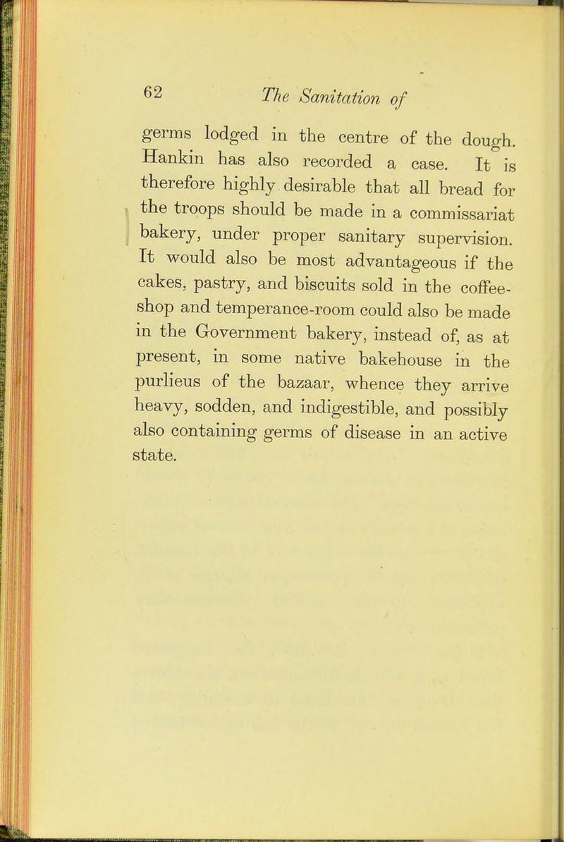 germs lodged in the centre of the dough. Hankin has also recorded a case. It is therefore highly desirable that all bread for the troops should be made in a commissariat bakery, under proper sanitary supervision. It would also be most advantageous if the cakes, pastry, and biscuits sold in the coffee- shop and temperance-room could also be made in the Government bakery, instead of, as at present, in some native bakehouse in the purlieus of the bazaar, whence they arrive heavy, sodden, and indigestible, and possibly also containing germs of disease in an active state.
