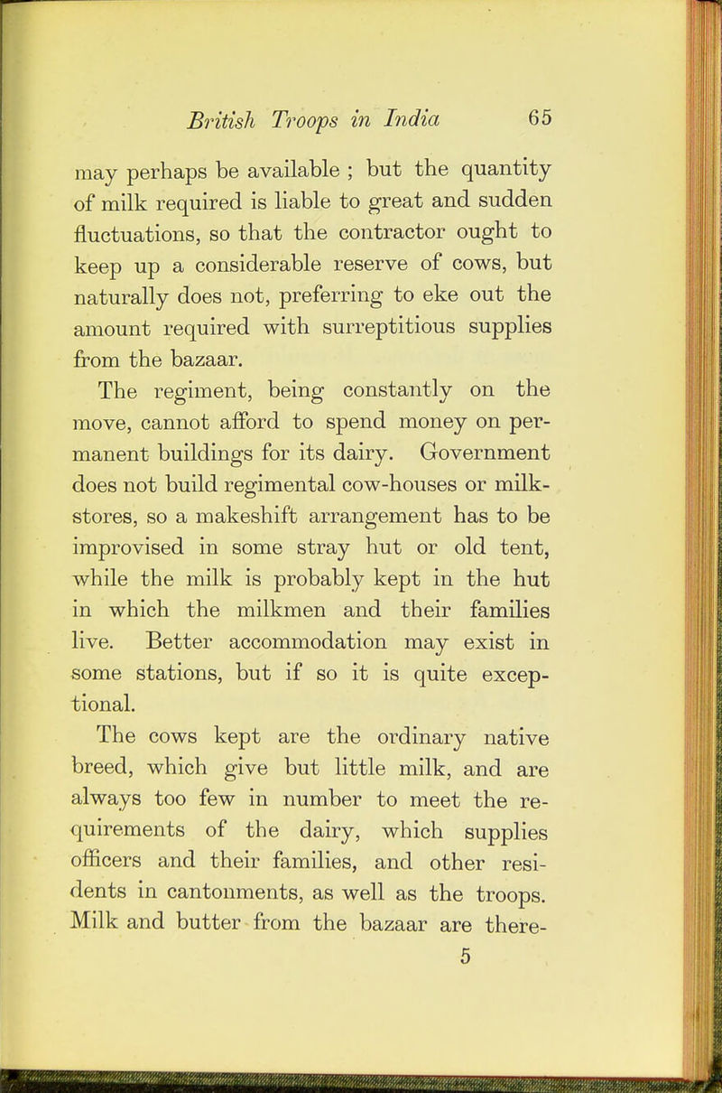 may perhaps be available ; but the quantity of milk required is liable to great and sudden fluctuations, so that the contractor ought to keep up a considerable reserve of cows, but naturally does not, preferring to eke out the amount required with surreptitious supplies from the bazaar. The regiment, being constantly on the move, cannot afford to spend money on per- manent buildings for its dairy. Government does not build regimental cow-houses or milk- stores, so a makeshift arrangement has to be improvised in some stray hut or old tent, while the milk is probably kept in the hut in which the milkmen and their families live. Better accommodation may exist in some stations, but if so it is quite excep- tional. The cows kept are the ordinary native breed, which give but little milk, and are always too few in number to meet the re- quirements of the dairy, which supplies officers and their families, and other resi- dents in cantonments, as well as the troops. Milk and butter from the bazaar are there- 5