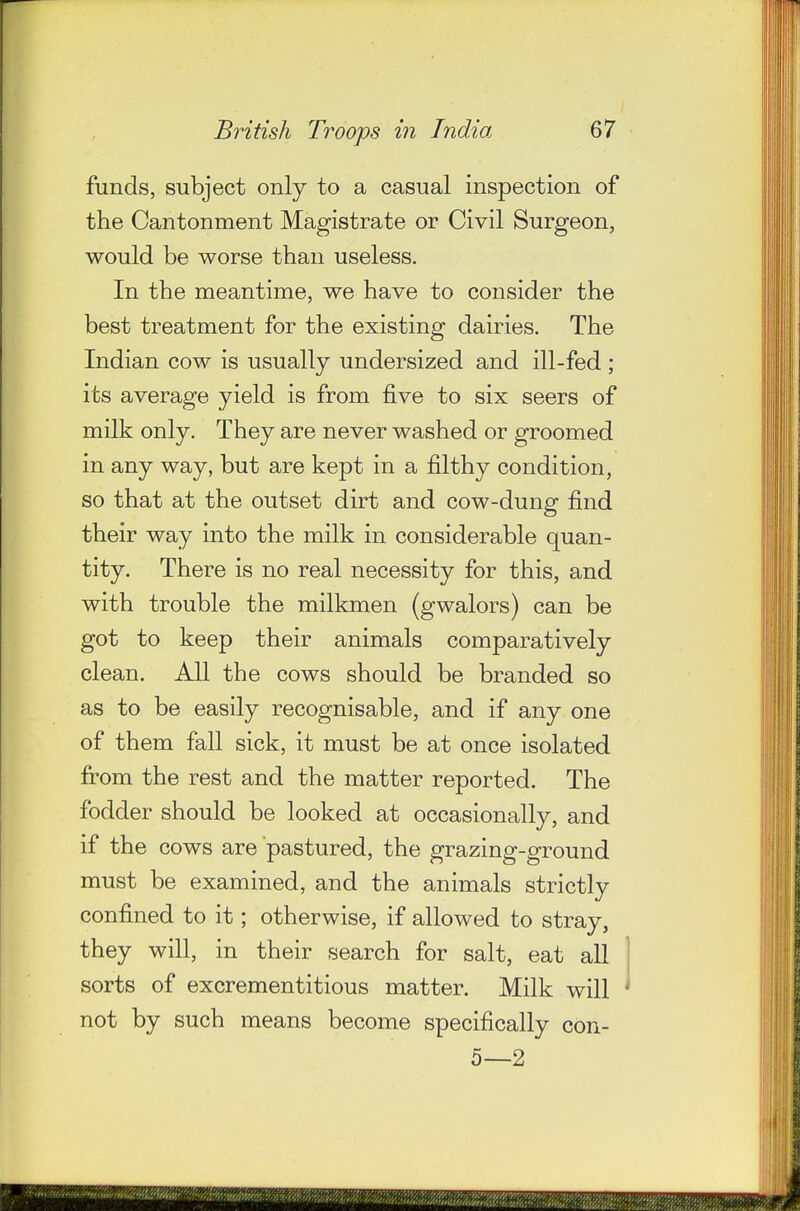 funds, subject only to a casual inspection of the Cantonment Magistrate or Civil Surgeon, would be worse than useless. In the meantime, we have to consider the best treatment for the existing dairies. The Indian cow is usually undersized and ill-fed ; its average yield is from five to six seers of milk only. They are never washed or groomed in any way, but are kept in a filthy condition, so that at the outset dirt and cow-dung find their way into the milk in considerable quan- tity. There is no real necessity for this, and with trouble the milkmen (gwalors) can be got to keep their animals comparatively clean. All the cows should be branded so as to be easily recognisable, and if any one of them fall sick, it must be at once isolated from the rest and the matter reported. The fodder should be looked at occasionally, and if the cows are pastured, the grazing-ground must be examined, and the animals strictly confined to it; otherwise, if allowed to stray, they will, in their search for salt, eat all sorts of excrementitious matter. Milk will not by such means become specifically con- 5—2
