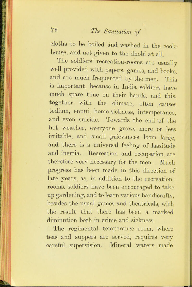 cloths to be boiled and washed in the cook- house, and not given to the dhobi at all. The soldiers' recreation-rooms are usually well provided with papers, games, and books, and are much frequented by the men. This is important, because in India soldiers have much spare time on their hands, and this, together with the climate, often causes tedium, ennui, home-sickness, intemperance, and even suicide. Towards the end of the hot weather, everyone grows more or less irritable, and small grievances loom large, and there is a universal feeling of lassitude and inertia. Recreation and occupation are therefore very necessary for the men. Much progress has been made in this direction of late years, as, in addition to the recreation- rooms, soldiers have been encouraged to take up gardening, and to learn various handicrafts, besides the usual games and theatricals, with the result that there has been a marked diminution both in crime and sickness. The regimental temperance-room, where teas and suppers are served, requires very careful supervision. Mineral waters made