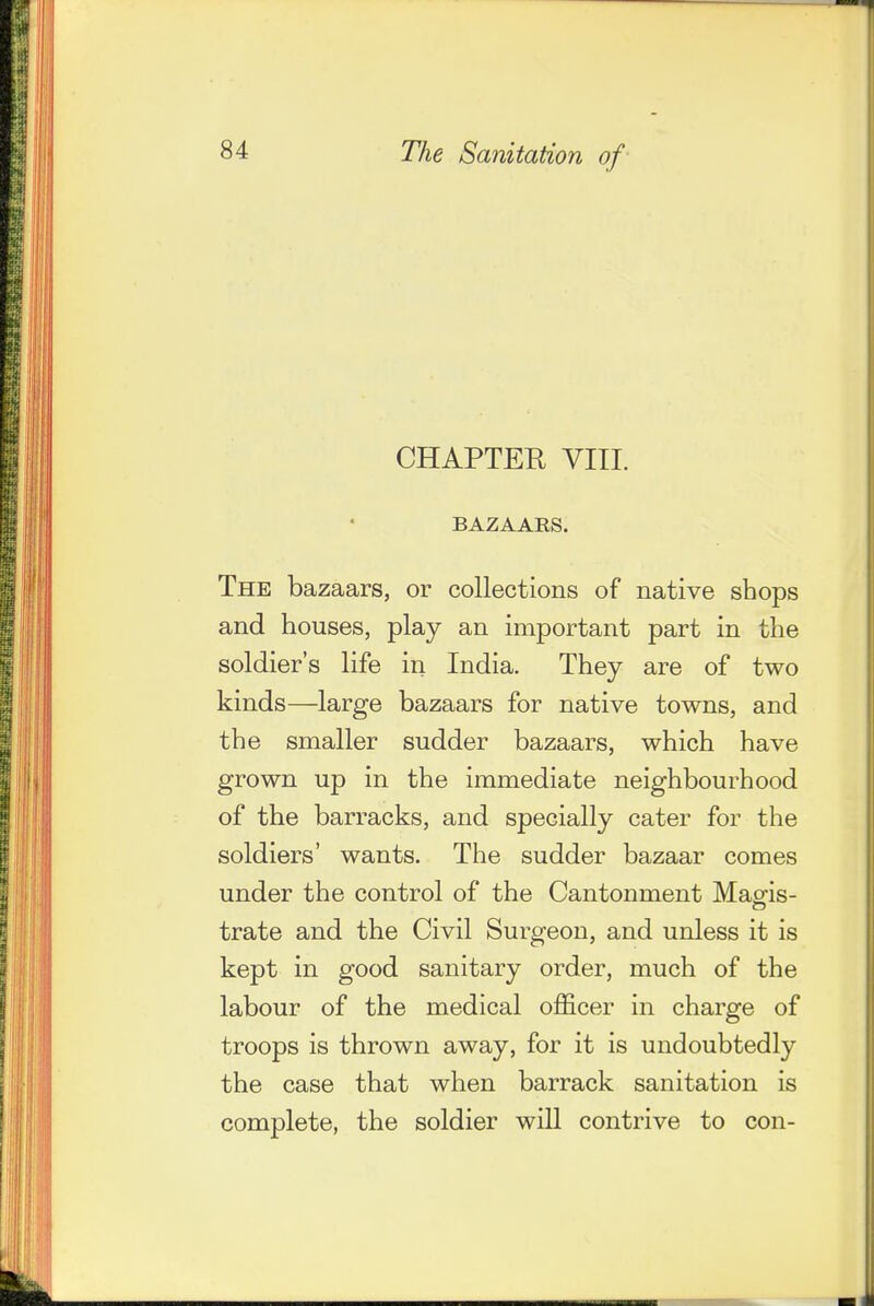 CHAPTER YIII. BAZAAKS. The bazaars, or collections of native shops and houses, play an important part in the soldier's life in India. They are of two kinds—large bazaars for native towns, and the smaller sudder bazaars, which have grown up in the immediate neighbourhood of the barracks, and specially cater for the soldiers' wants. The sudder bazaar comes under the control of the Cantonment Mag-is- trate and the Civil Surgeon, and unless it is kept in good sanitary order, much of the labour of the medical officer in charge of troops is thrown away, for it is undoubtedly the case that when barrack sanitation is complete, the soldier will contrive to con-