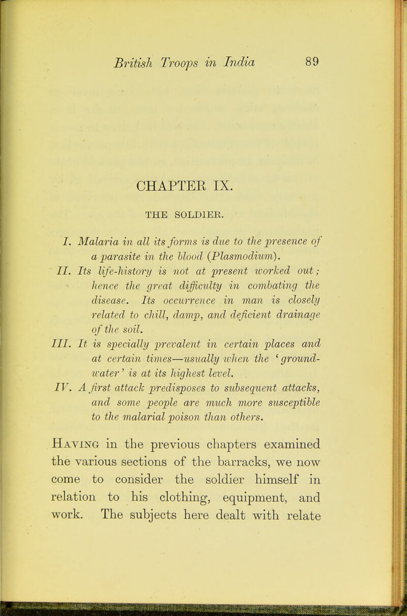 CHAPTEE IX. THE SOLDIER. I. Malaria in all its forms is due to the presence of a parasite in the blood {Plasmodium). II. Its life-history is not at present worked out ; hence the great difficidty in combating the disease. Its occurrence in man is closely related to chill, damp, and deficient drainage of the soil. III. It is specially prevalent in certain places and at certain times—usually when the ' ground- icater ' is at its highest level. IV. A first attack predisposes to subsequent attacks, and some people are much more susceptible to the malarial poison than others. Having in the previous chapters examined the various sections of the barracks, we now come to consider the soldier himself in relation to his clothing, equipment, and work. The subjects here dealt with relate