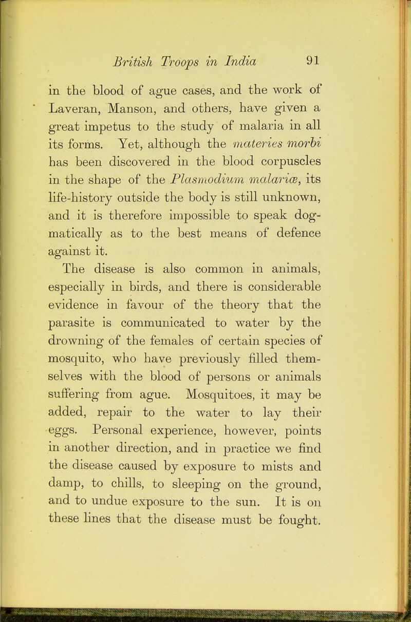 in the blood of ague cases, and the work of Laveran, Manson, and others, have given a great impetus to the study of malaria in all its forms. Yet, although the materies morhi has been discovered in the blood corpuscles in the shape of the Plasmodium mcdariw, its life-history outside the body is still unknown, and it is therefore impossible to speak dog- matically as to the best means of defence against it. The disease is also common in animals, especially in birds, and there is considerable evidence in favour of the theory that the parasite is communicated to water by the drowning of the females of certain species of mosquito, who have previously filled them- selves with the blood of persons or animals suffering from ague. Mosquitoes, it may be added, repair to the water to lay their eggs. Personal experience, however, points in another direction, and in practice we find the disease caused by exposure to mists and damp, to chills, to sleeping on the ground, and to undue exposure to the sun. It is on these Hues that the disease must be fought.